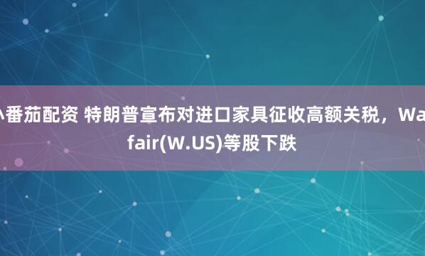 小番茄配资 特朗普宣布对进口家具征收高额关税，Wayfair(W.US)等股下跌